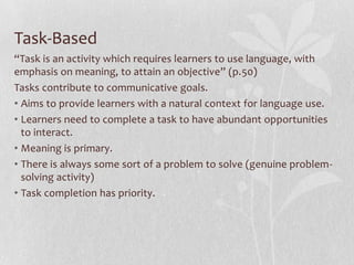 Task-Based
“Task is an activity which requires learners to use language, with
emphasis on meaning, to attain an objective” (p.50)
Tasks contribute to communicative goals.
• Aims to provide learners with a natural context for language use.
• Learners need to complete a task to have abundant opportunities
  to interact.
• Meaning is primary.
• There is always some sort of a problem to solve (genuine problem-
  solving activity)
• Task completion has priority.
 