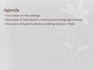 Agenda
• Your voices on the readings
• Discussion of Task-based vs Communicative language learning
• Discussion of Kumar’s article on shifting trends in TESOL
 