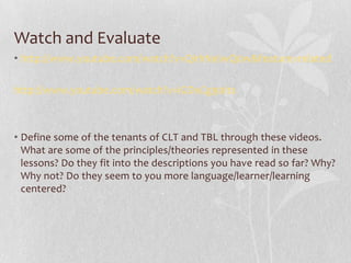Watch and Evaluate
• http://www.youtube.com/watch?v=QirhNeIwQ0w&feature=related

http://www.youtube.com/watch?v=iGDxCg90Its



• Define some of the tenants of CLT and TBL through these videos.
  What are some of the principles/theories represented in these
  lessons? Do they fit into the descriptions you have read so far? Why?
  Why not? Do they seem to you more language/learner/learning
  centered?
 