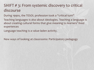 SHIFT # 3: From systemic discovery to critical
discourse
During 1990s, the TESOL profession took a “critical turn”
Teaching languages is also about ideologies. Teaching a language is
about creating cultural forms that give meaning to learners’ lived
experiences
Language teaching is a value-laden activity.

New ways of looking at classrooms: Participatory pedagogy
 