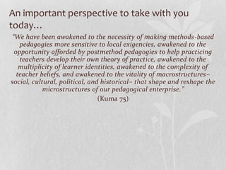 An important perspective to take with you
today…
“We have been awakened to the necessity of making methods-based
   pedagogies more sensitive to local exigencies, awakened to the
 opportunity afforded by postmethod pedagogies to help practicing
   teachers develop their own theory of practice, awakened to the
   multiplicity of learner identities, awakened to the complexity of
  teacher beliefs, and awakened to the vitality of macrostructures–
social, cultural, political, and historical– that shape and reshape the
            microstructures of our pedagogical enterprise.”
                                (Kuma 75)
 
