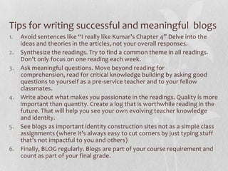 Tips for writing successful and meaningful blogs
1. Avoid sentences like “I really like Kumar’s Chapter 4” Delve into the
   ideas and theories in the articles, not your overall responses.
2. Synthesize the readings. Try to find a common theme in all readings.
   Don’t only focus on one reading each week.
3. Ask meaningful questions. Move beyond reading for
   comprehension, read for critical knowledge building by asking good
   questions to yourself as a pre-service teacher and to your fellow
   classmates.
4. Write about what makes you passionate in the readings. Quality is more
   important than quantity. Create a log that is worthwhile reading in the
   future. That will help you see your own evolving teacher knowledge
   and identity.
5. See blogs as important identity construction sites not as a simple class
   assignments (where it’s always easy to cut corners by just typing stuff
   that’s not impactful to you and others)
6. Finally, BLOG regularly. Blogs are part of your course requirement and
   count as part of your final grade.
 