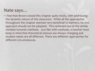 Nate says…
• I feel that Brown closed this chapter quite nicely, with addressing
  the dynamic nature of the classroom. While all the approaches
  throughout the chapter seemed very beneficial to learners, no one
  approach should not be adopted. This reminded me of the similar
  mindset towards methods. Just like with methods, a teacher must
  keep in mind that theoretical stances are always changing and
  student needs are all different. There are different approaches for
  different circumstances.
 