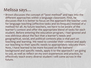Melissa says…
• Brown discusses the concept of "post method" and taps into the
  different approaches within a language classroom. First, he
  discusses that it is better to focus on the approach the teacher uses
  for language teaching (effective tasks and techniques) instead of a
  method for all. As future teachers, we have to be aware of the
  learner's context and offer the appropriate blend of tasks for each
  student. Before entering the education program, I had ignored and
  was oblivious about the fact that a learner's needs and
  geographical, social, and political contexts play a vital part on
  teaching and learning. We need to consider their context and apply
  our teaching to their specific needs to appropriately educate them.
  Now, I have learned to be more focused on the learners'
  background and specific needs, apply it to the approach I am going
  to use, as well as reflect on my own experiences and practice, to
  effectively teach every diverse student I will come across in the
  future.
 