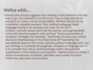Melisa adds…
• Kumar (the article) suggests that creating a new method is not the
  way to go, but instead it is to find a new way to help and advise
  teachers to create a sense of plausibility. Method should not be
  considered valuable anymore. Post method pedagogy helps
  language teachers be cautious and value the learner's
  context, carefully assess and treat the learner, and appropriately
  work with diverse students with aid from "local assessments of
  students' strategies for learning". And finally, he discusses critical
  discourse emphasizing on the importance of "extending the
  educational space to the social, cultural, political language use", not
  just settling on teaching the pragmatic domains of language use. It
  is to consider the culture and knowledge within the personal
  experiences of the students and teachers. Teachers have to create a
  sense of awareness on beliefs, identities and overall structure
  within the classroom environment.
 