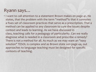 Ryann says…
• I want to call attention to a statement Brown makes on page 41. He
  states, that the problem with the term "method"is that it connotes
  a fixes set of classroom practices that serve as a prescription. That a
  method can be applied to any classroom to cure the issues despite
  context and leads to learning. As we have discussed in
  class, teaching calls for a pedagogy of particularity. Can we really
  diagnose what is needed in a classroom and prescribe a remedy?
  There is not a method for all. As much as we may want an "easy
  solution" TESOL is complex and as Brown state son page 44, out
  approaches to language teaching must be designed for specific
  contexts of teaching.
 
