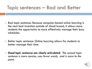 Topic sentences – Bad and Better
 Bad topic sentence: Because computer-based online learning is
the next best invention outside of sliced bread, it allows more
students the opportunity to more effectively manage their busy
schedules.
 Better topic sentence: Online learning allows for students to
better manage their time.
 Good topic sentences are clearly articulated. The second topic
sentence is more concise, uses fewer words, and is more to the
point.
 