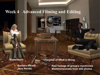 Week 4 Advanced Filming and Editing




 Moderators:            Checklist of What to Bring:

    • Barbara Novelli       • Raw footage of group's machinima
    • Jens Nerido           • Machinima made from still photos
 