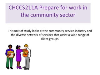 CHCCS211A Prepare for work in
the community sector
This unit of study looks at the community service industry and
the diverse network of services that assist a wide range of
client groups.

 