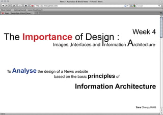 Week 4
The Importance of Design :
                                               I
                        Images ,Interfaces and nformation   Architecture

To   Analyse the design of a News website
                        based on the basic principles of

                                  Information Architecture

                                                               Sara Cheng JIANG
 
