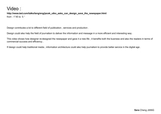 Video :
http://www.ted.com/talks/lang/eng/jacek_utko_asks_can_design_save_the_newspaper.html
from : 1’’45 to 5 ‘‘



Design contributes a lot to different field of publication , services and production .

Design could also help the field of journalism to deliver the information and message in a more efficient and interesting way .

This video shows how designer re-designed the newspaper and gave it a new life , it benefits both the business and also the readers in terms of
commercial success and efficiency .

If design could help traditional media , information architecture could also help journalism to provide better service in the digital age .




                                                                                                                                    Sara Cheng JIANG
 