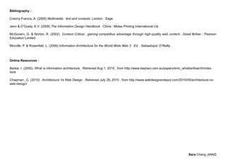 Bibliography :

Cranny-Francis, A. (2005) Multimedia : text and contexts. London : Sage .

Jenn & O’Grady, K.V. (2008) The Information Design Handbook . China : Midas Printing International Ltd .

McGovern, G. & Norton, R. (2002) Content Critical : gaining competitive advantage through high-quality web content . Great Britian : Pearson
Education Limited .

Morville, P. & Rosenfeld, L. (2006) Information Architecture for the World Wide Web 3 Ed. , Sebastopol: O’Reilly .



Online Resources :

Barker, I. (2005). What is information architecture . Retrieved Aug 1, 2010 , from http://www.steptwo.com.au/papers/kmc_whatisinfoarch/index.
html

Chapman , C. (2010) . Architecture Vs Web Design . Retrieved July 29, 2010 , from http://www.webdesignerdepot.com/2010/05/architecture-vs-
web-design/




                                                                                                                            Sara Cheng JIANG
 