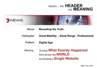IMAGES : THE   HEADER
                                     THE MEANING




    Mirror    Revealing the Truth

Helicopter    Great Mobility , Great Range , Professional

  Pattern     Digital Age

  Meaning :   To know What      Exactly Happened
              from all over the WORLD
              by browsing a Single Website

                                               Sara Cheng JIANG
 