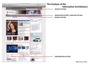 The Analyse of the
              Information Architecture
       SEARCH SYSTEM



       NAVIGATION SYSTEM ( LABELING SYSTEM )
       SEARCH SYSTEM




       ORGANIZATION SYSTEM



                                   Sara Cheng JIANG
 