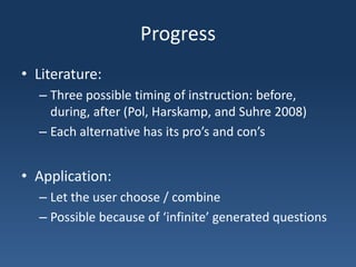 ProgressLiterature:Three possible timing of instruction: before, during, after (Pol, Harskamp, and Suhre 2008)Each alternative has its pro’s and con’sApplication:Let the user choose / combinePossible because of ‘infinite’ generated questions