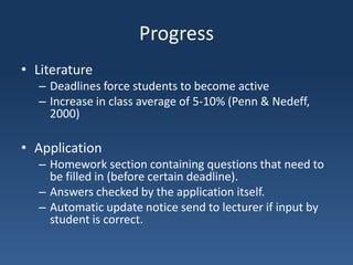ProgressLiteratureDeadlines force students to become activeIncrease in class average of 5-10% (Penn & Nedeff, 2000)ApplicationHomework section containing questions that need to be filled in (before certain deadline).Answers checked by the application itself.Automatic update notice send to lecturer if input by student is correct.