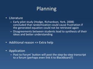 PlanningLiteratureEarly pilot study (Hodge, Richardson, York, 2008) concluded that randomization could cause frustration if the generated equation could not be retrieved againDisagreements between students lead to synthesis of their ideas and better understanding Additional reason => Extra helpApplicationPost to Forum’ button will post the step-by-step transcript to a forum (perhaps even link it to BlackBoard?)