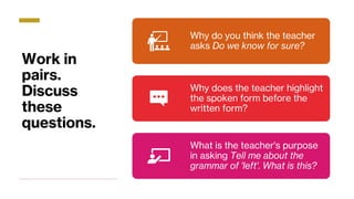 Work in
pairs.
Discuss
these
questions.
Why do you think the teacher
asks Do we know for sure?
Why does the teacher highlight
the spoken form before the
written form?
What is the teacher's purpose
in asking Tell me about the
grammar of 'left'. What is this?
 