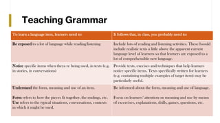 Teaching Grammar
To learn a language item, learners need to: It follows that, in class, you probably need to:
Be exposed to a lot of language while reading/listening Include lots of reading and listening activities. These hsould
include realistic texts a little above the apparent current
language level of learners so that learners are exposed to a
lot of comprehensible new language.
Notice specific items when theya re being used, in texts (e.g.
in stories, in conversations)
Provide texts, execises and techniques that help learners
notice specific items. Texts specifically written for learners
(e.g. contatining multiple examples of target item) may be
particularly useful.
Understand the form, meaning and use of an item.
Form refers to how the pieces fit together, the endings, etc.
Use refers to the typical situations, conversations, contexts
in which it might be used.
Be informed about the form, meaning and use of language.
Focus on learners’ attention on meaning and use by means
of excercises, explanations, drills, games, questions, etc.
 