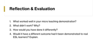 Reflection & Evaluation
1. What worked well in your micro teaching demonstration?
2. What didn’t work? Why?
3. How would you have done it differently?
4. Would it have a different outcome had it been demonstrated to real
ESL learners? Explain.
 