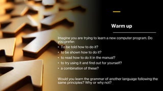 Warm up
Imagine you are trying to learn a new computer program. Do
you prefer:
• To be told how to do it?
• to be shown how to do it?
• to read how to do it in the manual?
• to try using it and find out for yourself?
• a combination of these?
Would you learn the grammar of another language following the
same principles? Why or why not?
 