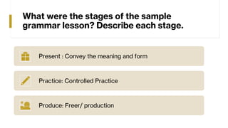 What were the stages of the sample
grammar lesson? Describe each stage.
Present : Convey the meaning and form
Practice: Controlled Practice
Produce: Freer/ production
 