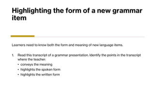 Highlighting the form of a new grammar
item
Learners need to know both the form and meaning of new language items.
1. Read this transcript of a grammar presentation. Identify the points in the transcript
where the teacher:
• conveys the meaning
• highlights the spoken form
• highlights the written form
 