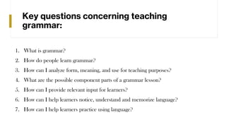Key questions concerning teaching
grammar:
1. What is grammar?
2. How do people learn grammar?
3. How can I analyze form, meaning, and use for teaching purposes?
4. What are the possible component parts of a grammar lesson?
5. How can I provide relevant input for learners?
6. How can I help learners notice, understand and memorize language?
7. How can I help learners practice using language?
 