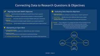 Connecting Data to Research Questions & Objectives
Aligning Data with SMART Objectives
Specific: Does the data directly address the specific focus of your research?
Measurable:
Can your data be quantified or systematically analyzed to measure progress?
Achievable: Is the data collection and analysis feasible within your constraints?
Relevant:
Does the data provide meaningful insights related to your research questions?
Time-bound: Can the data be collected and analyzed within your project timeline?
Maintaining an Open Mind
Unexpected Findings:
Be prepared to discover patterns or relationships you didn't anticipate
Iterative Process:
Allow research questions to evolve based on preliminary findings
Avoiding Confirmation Bias: Don't ignore data that contradicts initial hypotheses
Evaluating Data-Objective Alignment
Relevance Check:
Does each data point contribute to answering your research questions?
Gap Analysis: Identify areas where additional data may be needed
Quality Assessment:
Evaluate if the data quality is sufficient for drawing valid conclusions
Example: If your objective is "To analyze the impact of fiscal policies on rural
poverty reduction in Bhutan (2020-2024)," ensure your data includes:
Specific fiscal policy measures implemented during this period
Rural poverty indicators before and after implementation
Control variables (other factors affecting poverty)
CRD302 | Slide 4
 
