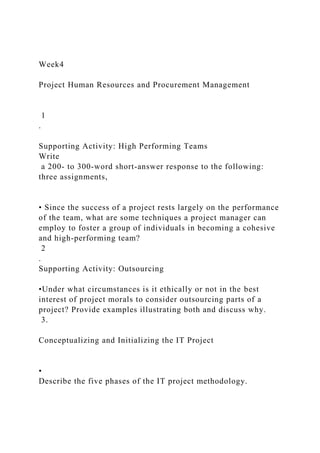 Week4
Project Human Resources and Procurement Management
1
.
Supporting Activity: High Performing Teams
Write
a 200- to 300-word short-answer response to the following:
three assignments,
• Since the success of a project rests largely on the performance
of the team, what are some techniques a project manager can
employ to foster a group of individuals in becoming a cohesive
and high-performing team?
2
.
Supporting Activity: Outsourcing
•Under what circumstances is it ethically or not in the best
interest of project morals to consider outsourcing parts of a
project? Provide examples illustrating both and discuss why.
3.
Conceptualizing and Initializing the IT Project
•
Describe the five phases of the IT project methodology.
 
