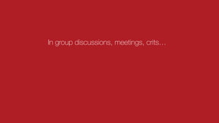 In group discussions, meetings, crits…
 