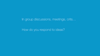 In group discussions, meetings, crits…
How do you respond to ideas?
 