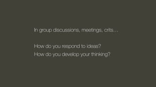 In group discussions, meetings, crits…
How do you respond to ideas?
How do you develop your thinking?
 