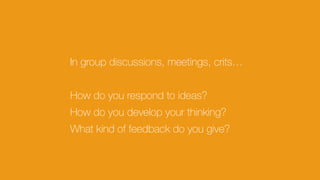 In group discussions, meetings, crits…
How do you respond to ideas?
How do you develop your thinking?
What kind of feedback do you give?
 