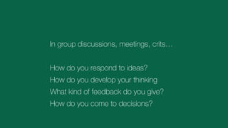 In group discussions, meetings, crits…
How do you respond to ideas?
How do you develop your thinking
What kind of feedback do you give?
How do you come to decisions?
 
