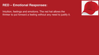 RED – Emotional Responses:
Intuition, feelings and emotions. The red hat allows the
thinker to put forward a feeling without any need to justify it.
 