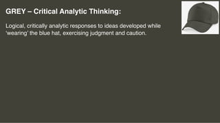 GREY – Critical Analytic Thinking:
Logical, critically analytic responses to ideas developed while
‘wearing’ the blue hat, exercising judgment and caution.
 