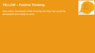 YELLOW – Positive Thinking:
How ideas developed while wearing the blue hat could be
developed and made to work.
 