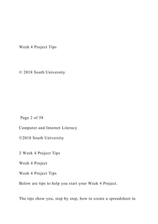 Week 4 Project Tips
© 2018 South University
Page 2 of 58
Computer and Internet Literacy
©2018 South University
2 Week 4 Project Tips
Week 4 Project
Week 4 Project Tips
Below are tips to help you start your Week 4 Project.
The tips show you, step by step, how to create a spreadsheet in
 