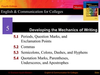 Fourth Edition                                                  Means
English & Communication for Colleges



    5                     Developing the Mechanics of Writing
          5.1 Periods, Question Marks, and
              Exclamation Points
          5.2 Commas
          5.3 Semicolons, Colons, Dashes, and Hyphens
          5.4 Quotation Marks, Parentheses,
              Underscores, and Apostrophes

      © Thomson South-Western    English & Communication for Colleges   Slide 1
 