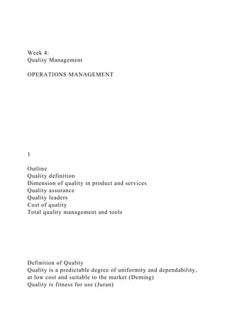 Week 4:
Quality Management
OPERATIONS MANAGEMENT
1
Outline
Quality definition
Dimension of quality in product and services
Quality assurance
Quality leaders
Cost of quality
Total quality management and tools
Definition of Quality
Quality is a predictable degree of uniformity and dependability,
at low cost and suitable to the market (Deming)
Quality is fitness for use (Juran)
 
