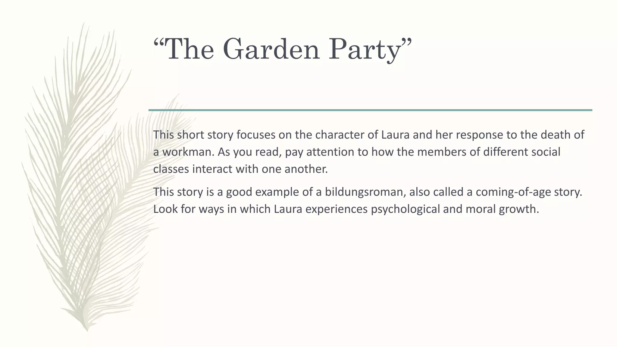 “The Garden Party”
This short story focuses on the character of Laura and her response to the death of
a workman. As you read, pay attention to how the members of different social
classes interact with one another.
This story is a good example of a bildungsroman, also called a coming-of-age story.
Look for ways in which Laura experiences psychological and moral growth.
 