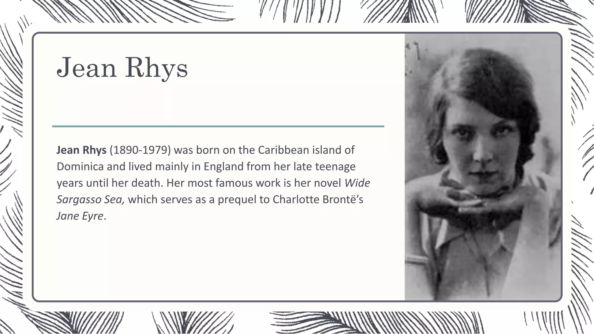 Jean Rhys
Jean Rhys (1890-1979) was born on the Caribbean island of
Dominica and lived mainly in England from her late teenage
years until her death. Her most famous work is her novel Wide
Sargasso Sea, which serves as a prequel to Charlotte Brontë’s
Jane Eyre.
 