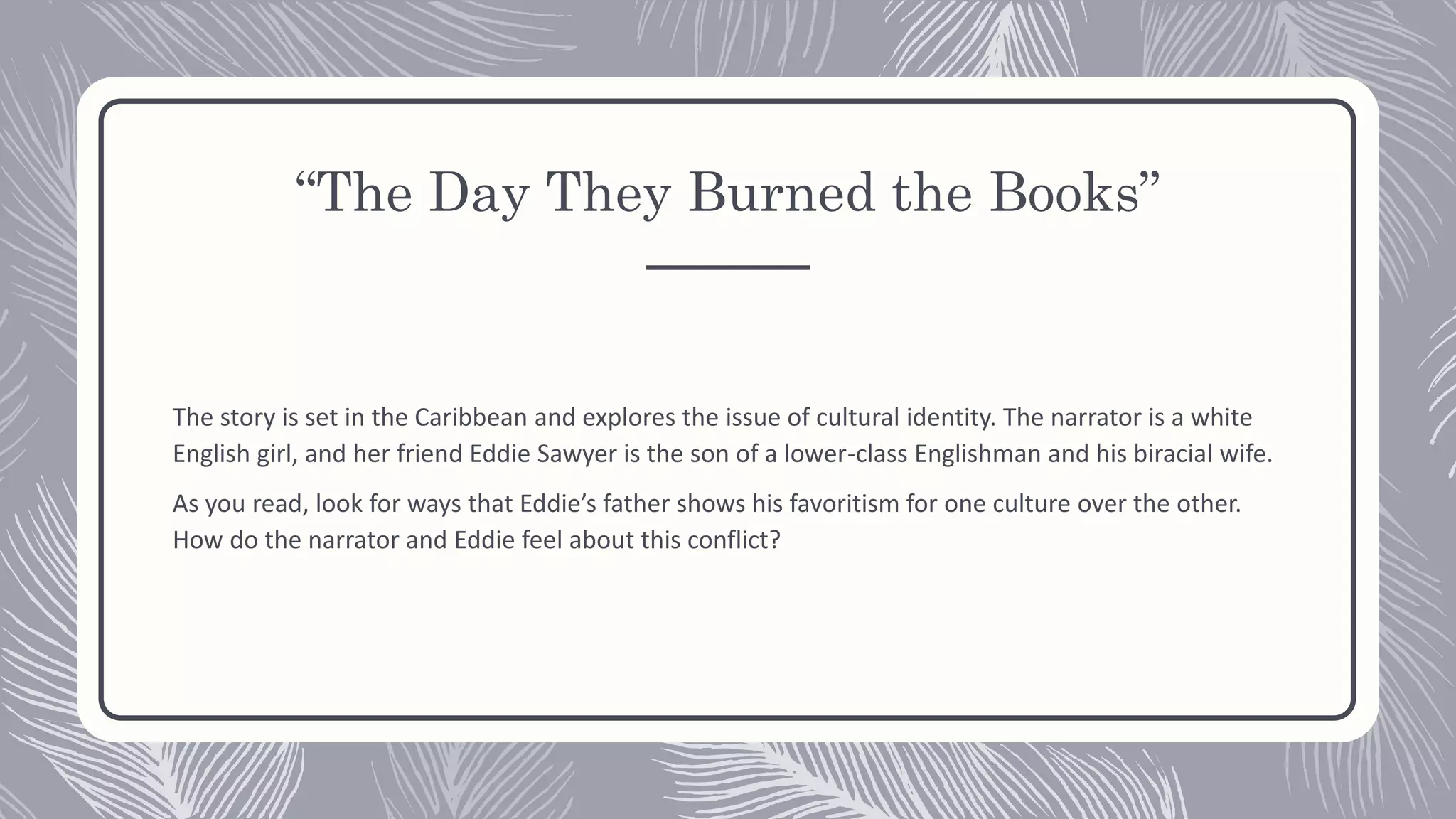 “The Day They Burned the Books”
The story is set in the Caribbean and explores the issue of cultural identity. The narrator is a white
English girl, and her friend Eddie Sawyer is the son of a lower-class Englishman and his biracial wife.
As you read, look for ways that Eddie’s father shows his favoritism for one culture over the other.
How do the narrator and Eddie feel about this conflict?
 
