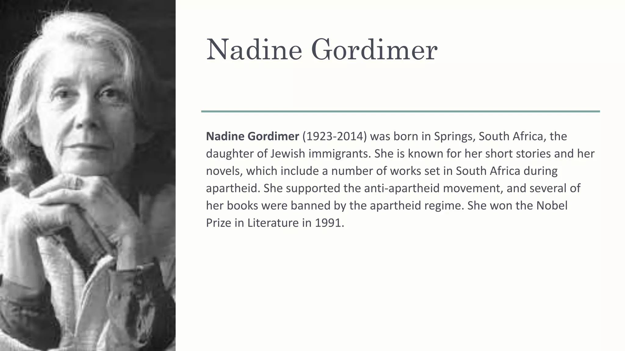 Nadine Gordimer
Nadine Gordimer (1923-2014) was born in Springs, South Africa, the
daughter of Jewish immigrants. She is known for her short stories and her
novels, which include a number of works set in South Africa during
apartheid. She supported the anti-apartheid movement, and several of
her books were banned by the apartheid regime. She won the Nobel
Prize in Literature in 1991.
 