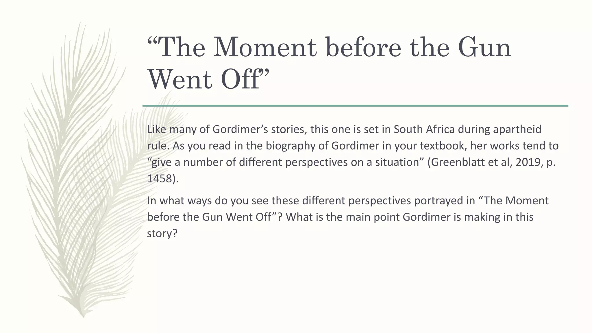 “The Moment before the Gun
Went Off”
Like many of Gordimer’s stories, this one is set in South Africa during apartheid
rule. As you read in the biography of Gordimer in your textbook, her works tend to
“give a number of different perspectives on a situation” (Greenblatt et al, 2019, p.
1458).
In what ways do you see these different perspectives portrayed in “The Moment
before the Gun Went Off”? What is the main point Gordimer is making in this
story?
 