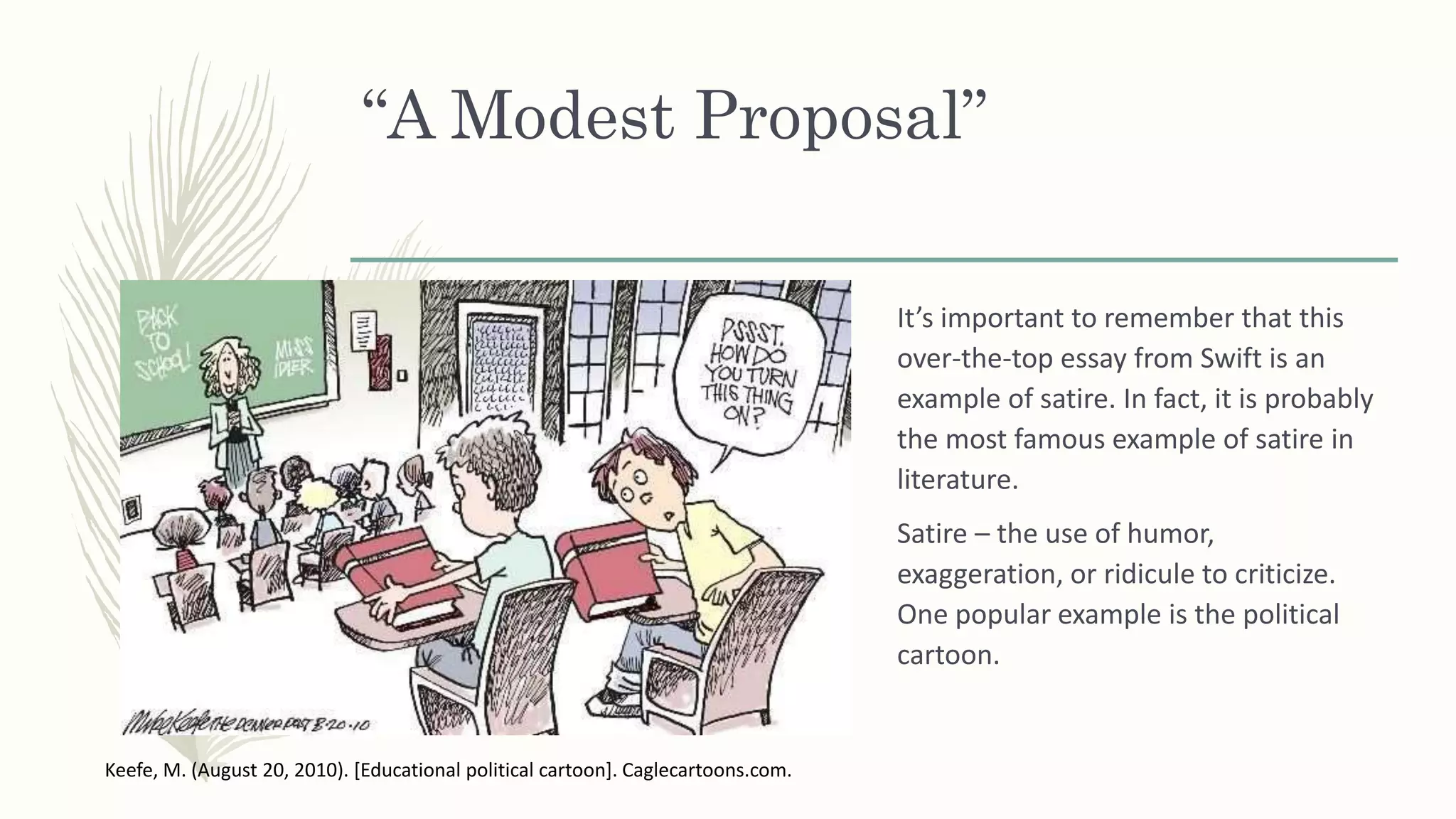 “A Modest Proposal”
It’s important to remember that this
over-the-top essay from Swift is an
example of satire. In fact, it is probably
the most famous example of satire in
literature.
Satire – the use of humor,
exaggeration, or ridicule to criticize.
One popular example is the political
cartoon.
Keefe, M. (August 20, 2010). [Educational political cartoon]. Caglecartoons.com.
 