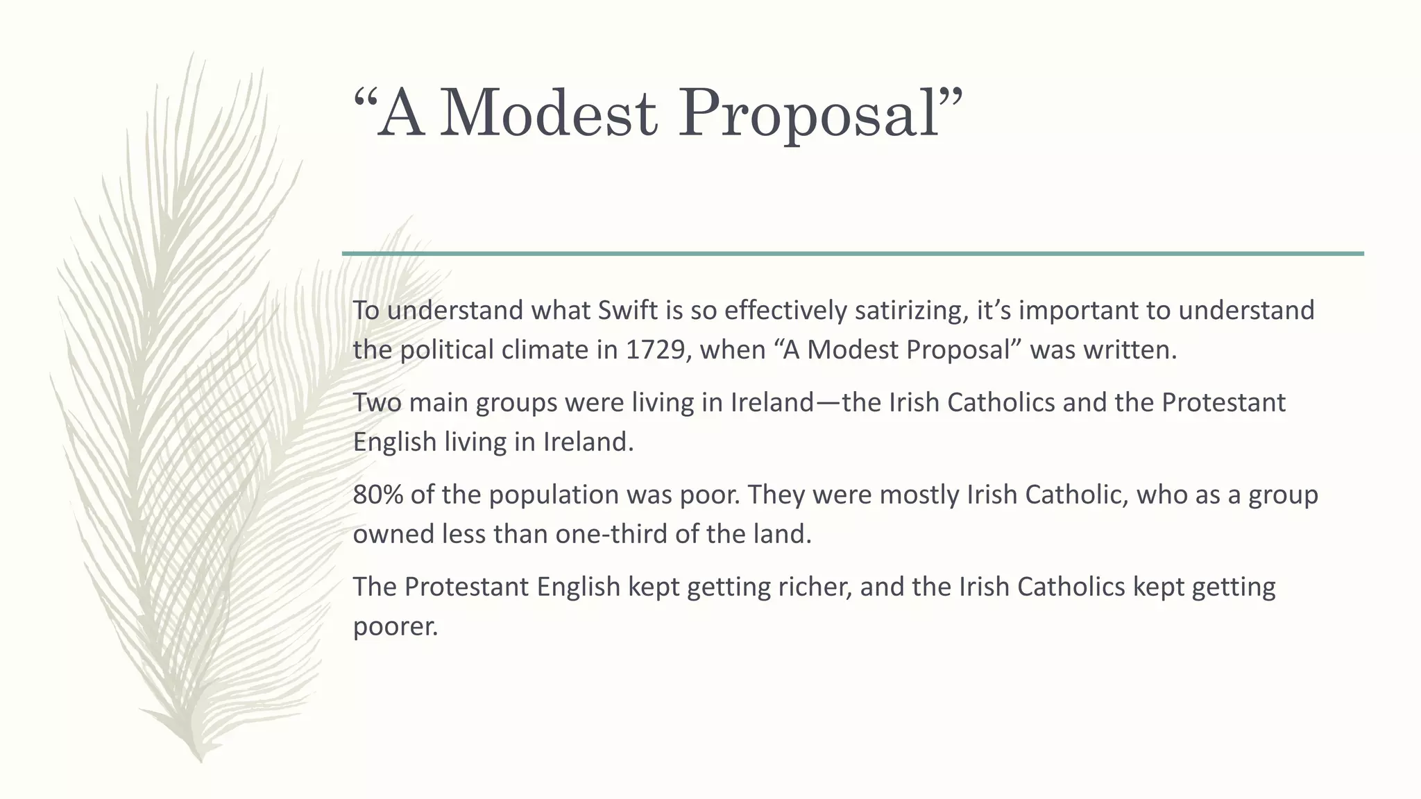“A Modest Proposal”
To understand what Swift is so effectively satirizing, it’s important to understand
the political climate in 1729, when “A Modest Proposal” was written.
Two main groups were living in Ireland—the Irish Catholics and the Protestant
English living in Ireland.
80% of the population was poor. They were mostly Irish Catholic, who as a group
owned less than one-third of the land.
The Protestant English kept getting richer, and the Irish Catholics kept getting
poorer.
 