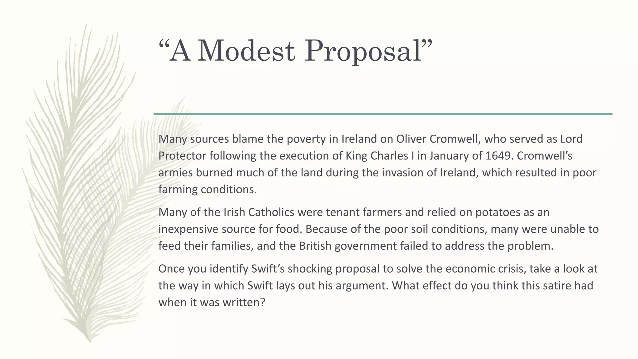 “A Modest Proposal”
Many sources blame the poverty in Ireland on Oliver Cromwell, who served as Lord
Protector following the execution of King Charles I in January of 1649. Cromwell’s
armies burned much of the land during the invasion of Ireland, which resulted in poor
farming conditions.
Many of the Irish Catholics were tenant farmers and relied on potatoes as an
inexpensive source for food. Because of the poor soil conditions, many were unable to
feed their families, and the British government failed to address the problem.
Once you identify Swift’s shocking proposal to solve the economic crisis, take a look at
the way in which Swift lays out his argument. What effect do you think this satire had
when it was written?
 