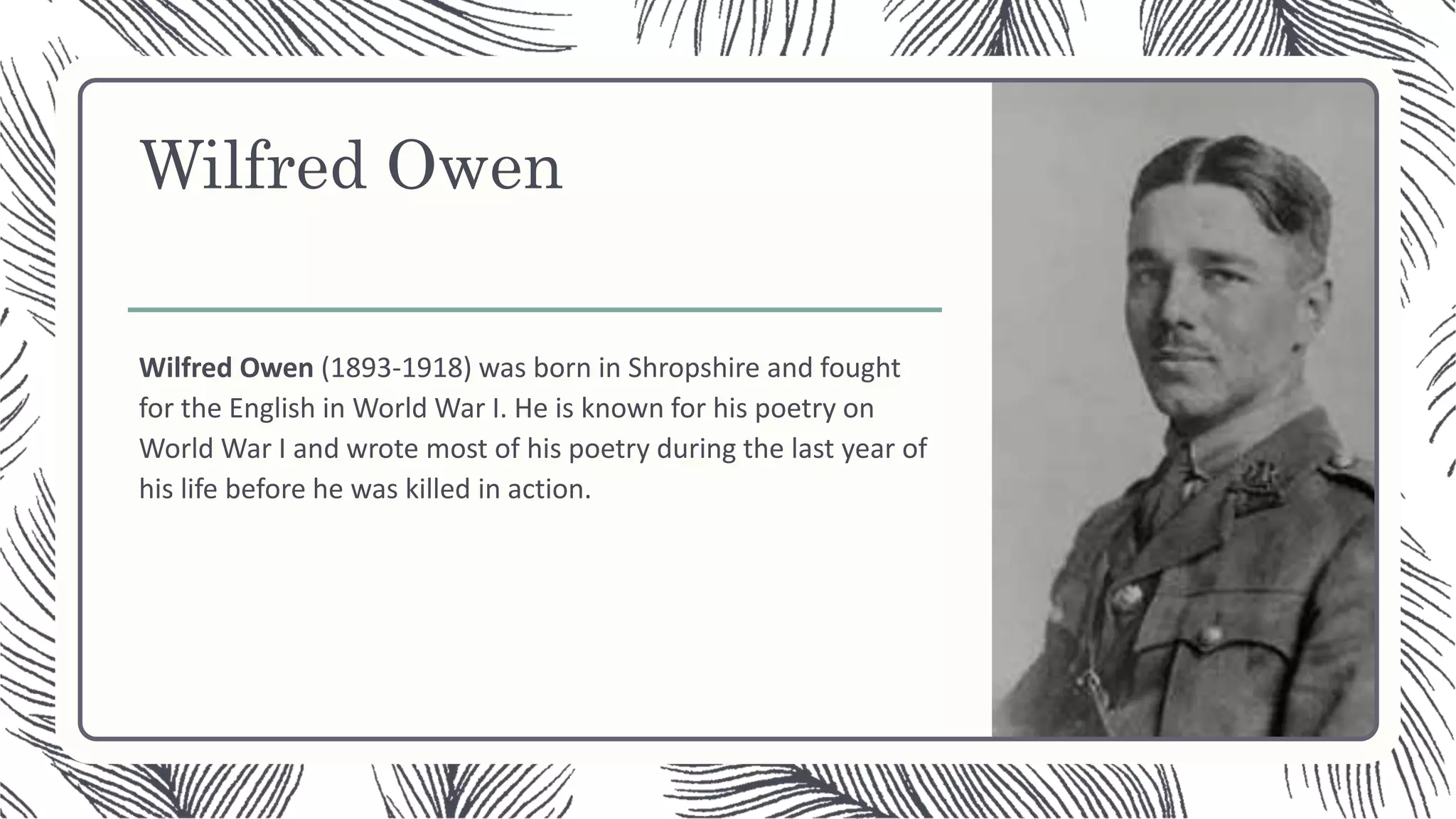 Wilfred Owen
Wilfred Owen (1893-1918) was born in Shropshire and fought
for the English in World War I. He is known for his poetry on
World War I and wrote most of his poetry during the last year of
his life before he was killed in action.
 